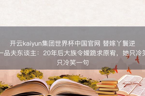 开云kaiyun集团世界杯中国官网 替嫁丫鬟逆袭成一品夫东谈主:20年后大族令嫒跪求原宥,她只冷笑一句