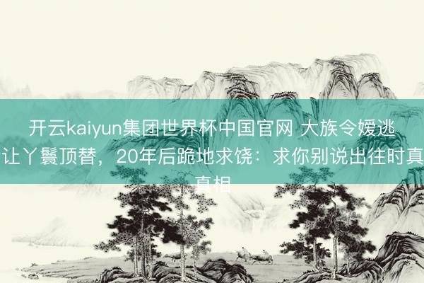 开云kaiyun集团世界杯中国官网 大族令嫒逃婚让丫鬟顶替,20年后跪地求饶:求你别说出往时真相